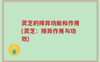 灵芝的排异功能和作用(灵芝：排异作用与功效)