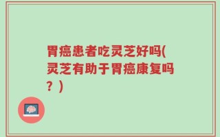 胃癌患者吃灵芝好吗(灵芝有助于胃癌康复吗？)