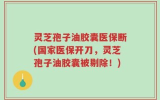 灵芝孢子油胶囊医保断(国家医保开刀，灵芝孢子油胶囊被剔除！)