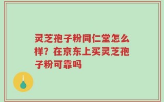 灵芝孢子粉同仁堂怎么样？在京东上买灵芝孢子粉可靠吗