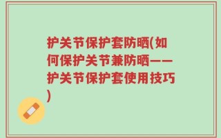 护关节保护套防晒(如何保护关节兼防晒——护关节保护套使用技巧)