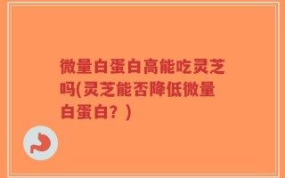微量白蛋白高能吃灵芝吗(灵芝能否降低微量白蛋白？)