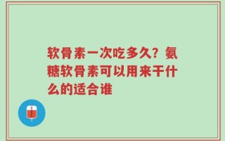软骨素一次吃多久？氨糖软骨素可以用来干什么的适合谁