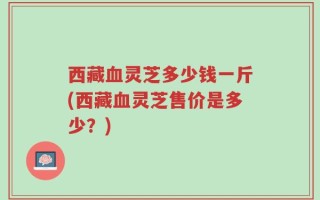 西藏血灵芝多少钱一斤(西藏血灵芝售价是多少？)