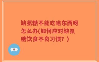 缺氨糖不能吃啥东西呀怎么办(如何应对缺氨糖饮食不良习惯？)