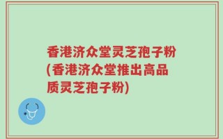 香港济众堂灵芝孢子粉(香港济众堂推出高品质灵芝孢子粉)