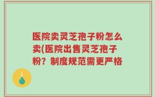 医院卖灵芝孢子粉怎么卖(医院出售灵芝孢子粉？制度规范需更严格