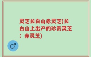 灵芝长白山赤灵芝(长白山上出产的珍贵灵芝：赤灵芝)