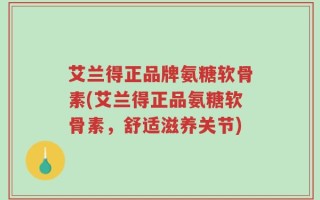 艾兰得正品牌氨糖软骨素(艾兰得正品氨糖软骨素，舒适滋养关节)