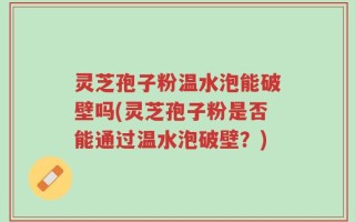 灵芝孢子粉温水泡能破壁吗(灵芝孢子粉是否能通过温水泡破壁？)