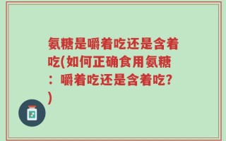 氨糖是嚼着吃还是含着吃(如何正确食用氨糖：嚼着吃还是含着吃？)