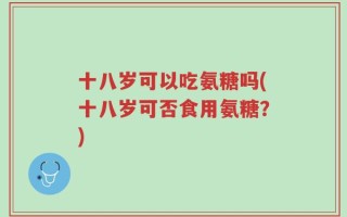 十八岁可以吃氨糖吗(十八岁可否食用氨糖？)