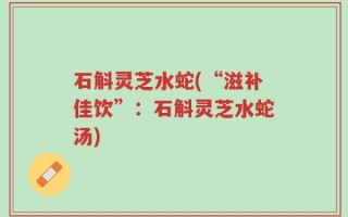 石斛灵芝水蛇(“滋补佳饮”：石斛灵芝水蛇汤)