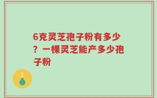 6克灵芝孢子粉有多少？一棵灵芝能产多少孢子粉