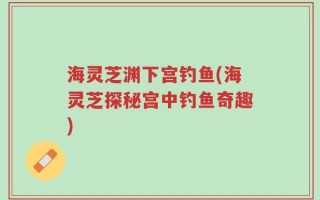 海灵芝渊下宫钓鱼(海灵芝探秘宫中钓鱼奇趣)