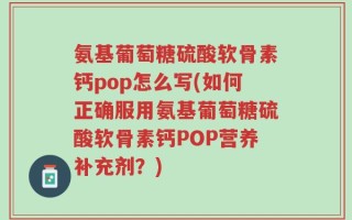 氨基葡萄糖硫酸软骨素钙pop怎么写(如何正确服用氨基葡萄糖硫酸软骨素钙POP营养补充剂？)