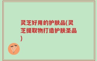 灵芝好用的护肤品(灵芝提取物打造护肤圣品)