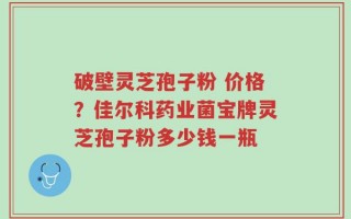 破壁灵芝孢子粉 价格？佳尔科药业菌宝牌灵芝孢子粉多少钱一瓶