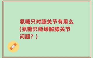 氨糖只对膝关节有用么(氨糖只能缓解膝关节问题？)