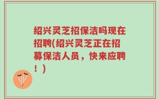 绍兴灵芝招保洁吗现在招聘(绍兴灵芝正在招募保洁人员，快来应聘！)