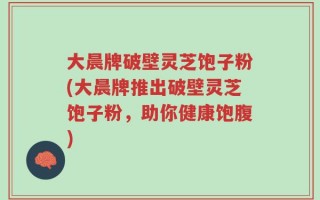 大晨牌破壁灵芝饱子粉(大晨牌推出破壁灵芝饱子粉，助你健康饱腹)