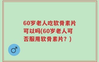 60岁老人吃软骨素片可以吗(60岁老人可否服用软骨素片？)