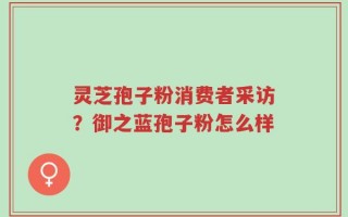 灵芝孢子粉消费者采访？御之蓝孢子粉怎么样