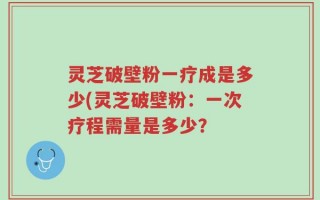 灵芝破壁粉一疗成是多少(灵芝破壁粉：一次疗程需量是多少？