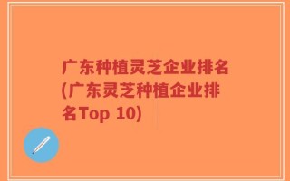 广东种植灵芝企业排名(广东灵芝种植企业排名Top 10)