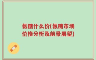 氨糖什么价(氨糖市场价格分析及前景展望)