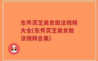 东秀灵芝美食做法视频大全(东秀灵芝美食做法视频合集)