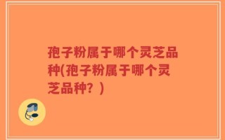 孢子粉属于哪个灵芝品种(孢子粉属于哪个灵芝品种？)