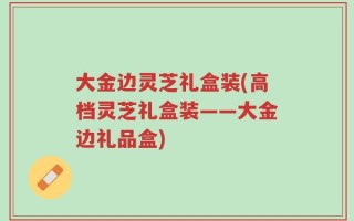 大金边灵芝礼盒装(高档灵芝礼盒装——大金边礼品盒)