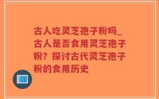 古人吃灵芝孢子粉吗_古人是否食用灵芝孢子粉？探讨古代灵芝孢子粉的食用历史