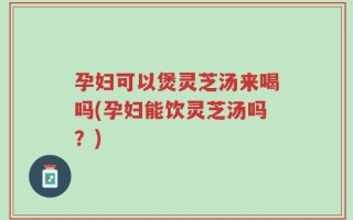 孕妇可以煲灵芝汤来喝吗(孕妇能饮灵芝汤吗？)