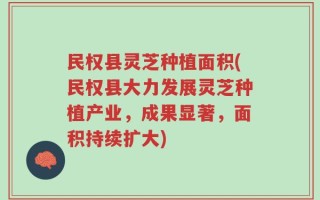 民权县灵芝种植面积(民权县大力发展灵芝种植产业，成果显著，面积持续扩大)