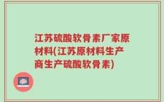 江苏硫酸软骨素厂家原材料(江苏原材料生产商生产硫酸软骨素)