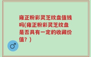 雍正粉彩灵芝纹盘值钱吗(雍正粉彩灵芝纹盘是否具有一定的收藏价值？)