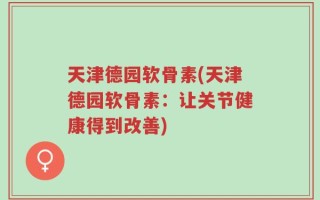 天津德园软骨素(天津德园软骨素：让关节健康得到改善)