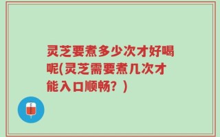 灵芝要煮多少次才好喝呢(灵芝需要煮几次才能入口顺畅？)