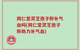 同仁堂灵芝孢子粉补气血吗(同仁堂灵芝孢子粉助力补气血)
