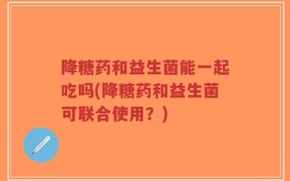 降糖药和益生菌能一起吃吗(降糖药和益生菌可联合使用？)
