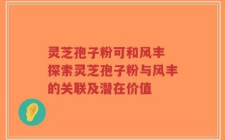 灵芝孢子粉可和风丰 探索灵芝孢子粉与风丰的关联及潜在价值