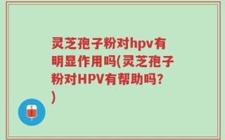 灵芝孢子粉对hpv有明显作用吗(灵芝孢子粉对HPV有帮助吗？)