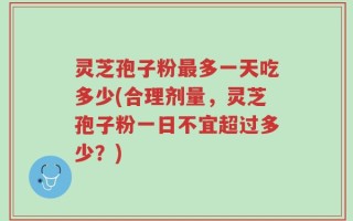 灵芝孢子粉最多一天吃多少(合理剂量，灵芝孢子粉一日不宜超过多少？)