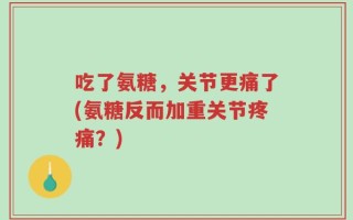 吃了氨糖，关节更痛了(氨糖反而加重关节疼痛？)