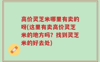 高价灵芝米哪里有卖的呀(这里有卖高价灵芝米的地方吗？找到灵芝米的好去处)