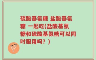 硫酸基氨糖 盐酸基氨糖 一起吃(盐酸基氨糖和硫酸基氨糖可以同时服用吗？)