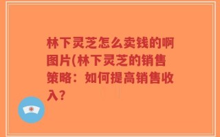 林下灵芝怎么卖钱的啊图片(林下灵芝的销售策略：如何提高销售收入？