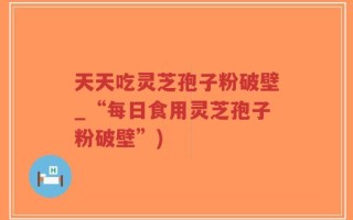 天天吃灵芝孢子粉破壁_“每日食用灵芝孢子粉破壁”)